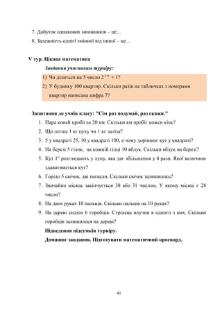 41
7. Добуток однакових множників – це…
8. Залежність однієї змінної від іншої – це…
V тур. Цікава математика
Завдання учасникам турніру:
1) Чи ділиться на 5 число 2 234
+ 1?
2) У будинку 100 квартир. Скільки разів на табличках з номерами
квартир написана цифра 7?
Запитання до учнів класу: "Сім раз подумай, раз скажи."
1. Пара коней пробігла 20 км. Скільки км пробіг кожен кінь?
2. Що легше 1 кг пуху чи 1 кг заліза?
3. 5 у квадраті 25, 10 у квадраті 100, а чому дорівнює кут у квадраті?
4. На березі 5 гілок, на кожній гілці 10 яблук. Скільки яблук на березі?
5. Кут 1° розглядають у лупу, яка дає збільшення у 4 рази. Якої величини
здаватиметься кут?
6. Горіло 5 свічок, дві погасли. Скільки свічок залишилось?
7. Звичайно місяць закінчується 30 або 31 числом. У якому місяці є 28
число?
8. На двох руках 10 пальців. Скільки пальців на 10 руках?
9. На дереві сиділо 6 горобців. Стрілець влучив в одного з них. Скільки
горобців залишилося на дереві?
Підведення підсумків турніру.
Домашнє завдання. Підготувати математичний кросворд.
 