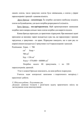 55
лишніх плиток, число трикутних плиток було мінімальним, а плиток у формі
паралелограмів і трапецій - однакова кількість.
Друга бригада - мененджири. Їм потрібно доставити необхідну кількість
плиток на будмайданчик, для цього потрібно розрахуваюти їх кількість.
Третя бригада - теслярі-паркетчики. Щоб проконтролювати замовлення
потрібно знати наперед скільки і яких плиток потрібно для покриття підлоги.
Кожна бригада переходить до практичних підрахунків. При виконанні задачі
приходимо до висновку: паркет вкладається в ряд так, що паралелограм і трапеція
чергуються, а трикутники - по краях. Підрахунки показують, що в один ряд по
ширині кімнати вкладається 2 трикутники і по 8 паралелограмів і трапецій.
Розв'язання: Sтрап. = 700
см2
Sпар.=
700 см2
Sтр. = 150 см2
Sзалу = 575x800 = 460000 см2
Потрібно всього 80 трикутників, і по 320
паралелограмів, трапецій.
Учні із кожної бригади пояснюють, як вони робили підрахунки.
Учитель задає контрольні запитання з теоретичного матеріалу і
практичної роботи.
V. Підсумок роботи . Результати гри.
Домашнє завдання: Скласти і розв’язати задачу практичного змісту на
застосування площ многокутників
 