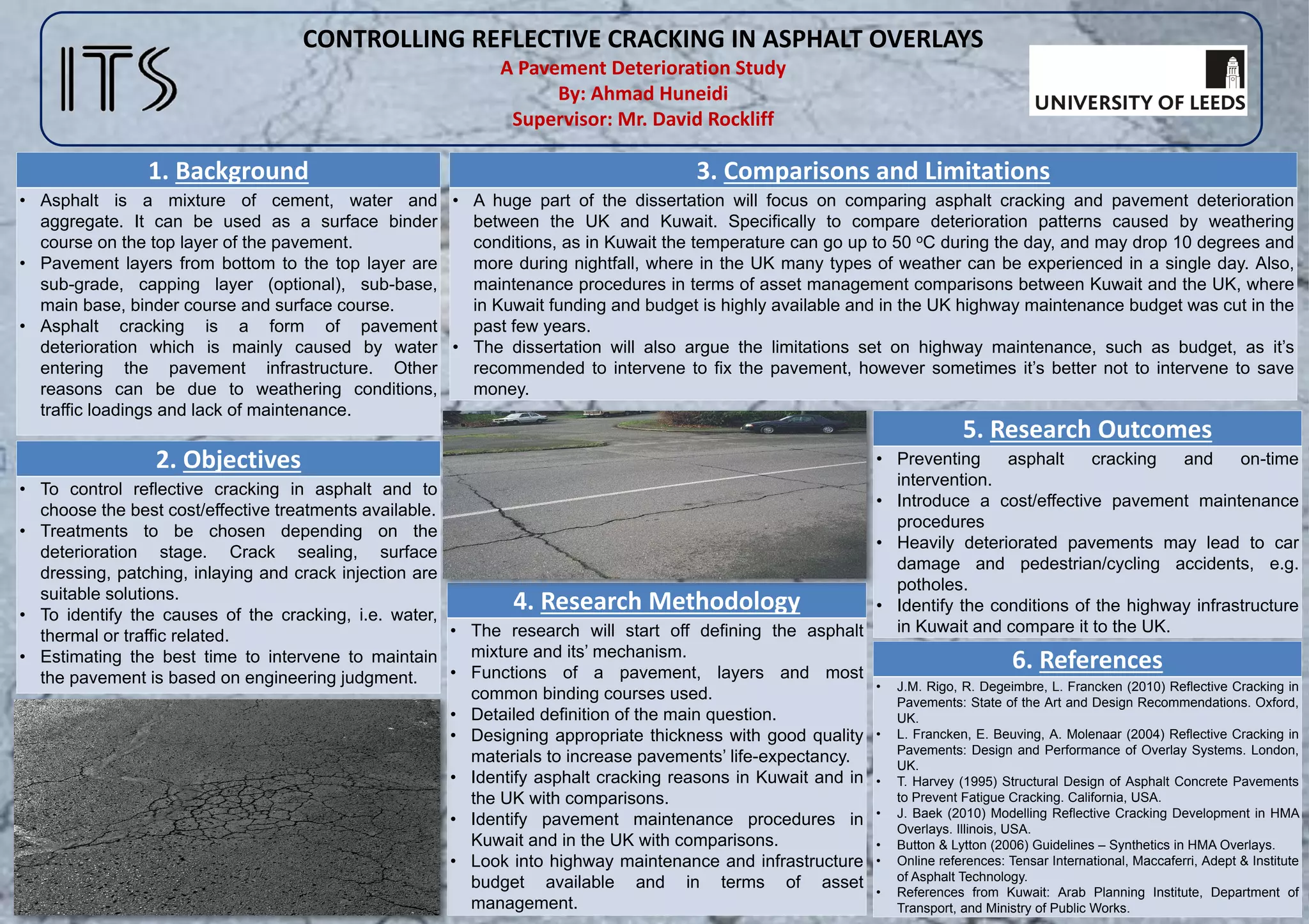 CONTROLLING REFLECTIVE CRACKING IN ASPHALT OVERLAYS
A Pavement Deterioration Study
By: Ahmad Huneidi
Supervisor: Mr. David Rockliff
1. Background
• Asphalt is a mixture of cement, water and
aggregate. It can be used as a surface binder
course on the top layer of the pavement.
• Pavement layers from bottom to the top layer are
sub-grade, capping layer (optional), sub-base,
main base, binder course and surface course.
• Asphalt cracking is a form of pavement
deterioration which is mainly caused by water
entering the pavement infrastructure. Other
reasons can be due to weathering conditions,
traffic loadings and lack of maintenance.
2. Objectives
• To control reflective cracking in asphalt and to
choose the best cost/effective treatments available.
• Treatments to be chosen depending on the
deterioration stage. Crack sealing, surface
dressing, patching, inlaying and crack injection are
suitable solutions.
• To identify the causes of the cracking, i.e. water,
thermal or traffic related.
• Estimating the best time to intervene to maintain
the pavement is based on engineering judgment.
3. Comparisons and Limitations
• A huge part of the dissertation will focus on comparing asphalt cracking and pavement deterioration
between the UK and Kuwait. Specifically to compare deterioration patterns caused by weathering
conditions, as in Kuwait the temperature can go up to 50 oC during the day, and may drop 10 degrees and
more during nightfall, where in the UK many types of weather can be experienced in a single day. Also,
maintenance procedures in terms of asset management comparisons between Kuwait and the UK, where
in Kuwait funding and budget is highly available and in the UK highway maintenance budget was cut in the
past few years.
• The dissertation will also argue the limitations set on highway maintenance, such as budget, as it’s
recommended to intervene to fix the pavement, however sometimes it’s better not to intervene to save
money.
5. Research Outcomes
• Preventing asphalt cracking and on-time
intervention.
• Introduce a cost/effective pavement maintenance
procedures
• Heavily deteriorated pavements may lead to car
damage and pedestrian/cycling accidents, e.g.
potholes.
• Identify the conditions of the highway infrastructure
in Kuwait and compare it to the UK.
4. Research Methodology
• The research will start off defining the asphalt
mixture and its’ mechanism.
• Functions of a pavement, layers and most
common binding courses used.
• Detailed definition of the main question.
• Designing appropriate thickness with good quality
materials to increase pavements’ life-expectancy.
• Identify asphalt cracking reasons in Kuwait and in
the UK with comparisons.
• Identify pavement maintenance procedures in
Kuwait and in the UK with comparisons.
• Look into highway maintenance and infrastructure
budget available and in terms of asset
management.
6. References
• J.M. Rigo, R. Degeimbre, L. Francken (2010) Reflective Cracking in
Pavements: State of the Art and Design Recommendations. Oxford,
UK.
• L. Francken, E. Beuving, A. Molenaar (2004) Reflective Cracking in
Pavements: Design and Performance of Overlay Systems. London,
UK.
• T. Harvey (1995) Structural Design of Asphalt Concrete Pavements
to Prevent Fatigue Cracking. California, USA.
• J. Baek (2010) Modelling Reflective Cracking Development in HMA
Overlays. Illinois, USA.
• Button & Lytton (2006) Guidelines – Synthetics in HMA Overlays.
• Online references: Tensar International, Maccaferri, Adept & Institute
of Asphalt Technology.
• References from Kuwait: Arab Planning Institute, Department of
Transport, and Ministry of Public Works.
 