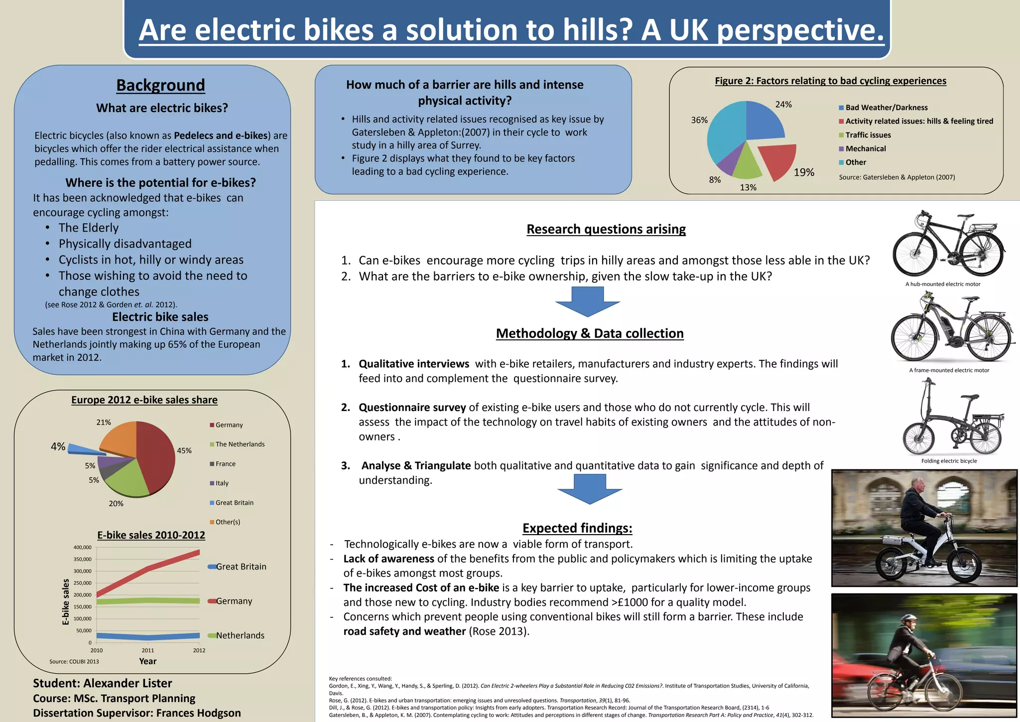 • Hills and activity related issues recognised as key issue by
Gatersleben & Appleton:(2007) in their cycle to work
study in a hilly area of Surrey.
• Figure 2 displays what they found to be key factors
leading to a bad cycling experience.
24%
19%
13%
8%
36%
Figure 2: Factors relating to bad cycling experiences
Bad Weather/Darkness
Activity related issues: hills & feeling tired
Traffic issues
Mechanical
Other
Source: Gatersleben & Appleton (2007)
What are electric bikes?
Electric bicycles (also known as Pedelecs and e-bikes) are
bicycles which offer the rider electrical assistance when
pedalling. This comes from a battery power source.
Expected findings:
- Technologically e-bikes are now a viable form of transport.
- Lack of awareness of the benefits from the public and policymakers which is limiting the uptake
of e-bikes amongst most groups.
- The increased Cost of an e-bike is a key barrier to uptake, particularly for lower-income groups
and those new to cycling. Industry bodies recommend >£1000 for a quality model.
- Concerns which prevent people using conventional bikes will still form a barrier. These include
road safety and weather (Rose 2013).
Background
Methodology & Data collection
1. Qualitative interviews with e-bike retailers, manufacturers and industry experts. The findings will
feed into and complement the questionnaire survey.
2. Questionnaire survey of existing e-bike users and those who do not currently cycle. This will
assess the impact of the technology on travel habits of existing owners and the attitudes of non-
owners .
3. Analyse & Triangulate both qualitative and quantitative data to gain significance and depth of
understanding.
Key references consulted:
Gordon, E., Xing, Y., Wang, Y., Handy, S., & Sperling, D. (2012). Can Electric 2-wheelers Play a Substantial Role in Reducing C02 Emissions?. Institute of Transportation Studies, University of California,
Davis.
Rose, G. (2012). E-bikes and urban transportation: emerging issues and unresolved questions. Transportation, 39(1), 81-96.
Dill, J., & Rose, G. (2012). E-bikes and transportation policy: Insights from early adopters. Transportation Research Record: Journal of the Transportation Research Board, (2314), 1-6
Gatersleben, B., & Appleton, K. M. (2007). Contemplating cycling to work: Attitudes and perceptions in different stages of change. Transportation Research Part A: Policy and Practice, 41(4), 302-312.
How much of a barrier are hills and intense
physical activity?
Where is the potential for e-bikes?
It has been acknowledged that e-bikes can
encourage cycling amongst:
• The Elderly
• Physically disadvantaged
• Cyclists in hot, hilly or windy areas
• Those wishing to avoid the need to
change clothes
(see Rose 2012 & Gorden et. al. 2012).
Source: COLIBI 2013
Electric bike sales
Sales have been strongest in China with Germany and the
Netherlands jointly making up 65% of the European
market in 2012.
Research questions arising
1. Can e-bikes encourage more cycling trips in hilly areas and amongst those less able in the UK?
2. What are the barriers to e-bike ownership, given the slow take-up in the UK?
Are electric bikes a solution to hills? A UK perspective.
A hub-mounted electric motor
A frame-mounted electric motor
Folding electric bicycle
Student: Alexander Lister
Course: MSc. Transport Planning
Dissertation Supervisor: Frances Hodgson
0
50,000
100,000
150,000
200,000
250,000
300,000
350,000
400,000
2010 2011 2012
E-bikesales
Year
E-bike sales 2010-2012
Great Britain
Germany
Netherlands
45%
20%
5%
5%
4%
21%
Europe 2012 e-bike sales share
Germany
The Netherlands
France
Italy
Great Britain
Other(s)
 