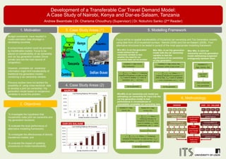 Development of a Transferable Car Travel Demand Model:
A Case Study of Nairobi, Kenya and Dar-es-Salaam, Tanzania
Andrew Bwambale | Dr. Charisma Choudhury (Supervisor) | Dr. Nobuhiro Sanko (2nd Reader)
1. Motivation
2. Objectives
To investigate the hypothesis that
households make joint car ownership and
trip generation decisions;
To evaluate the local performance of
alternative modelling frameworks;
To investigate the effectiveness of directly
transferred models; and
To evaluate the impact of updating
procedures on model transferability.
3. Case Study Areas (1) 5. Modelling Framework
6. Methodology
Focus will be on spatial transferability of household car ownership and Trip Generation models
using data from JICA household surveys - Nairobi (2006) and Dar-es-Salaam (2008). Four
alternative structures to be tested in pursuit of the most appropriate modelling framework.
M1N/ M1D: A car trip generation
model without the car
ownership variable to test
whether the need for car
ownership data can be avoided
M2N/ M2D: A car trip generation
model with the car ownership
variable to test the
significance of car ownership
on trip generation
M3N/M3D A car ownership sub model pre-
estimating car ownership for input into the
car trip generation model to test
performance in circumstances of
unavailable/ unreliable car ownership data
M4N/ M4D: A Joint car
ownership and trip generation
model addressing suspected
endogeneity between them
4. Case Study Areas (2)
NAIROBI
DAR-ES-SALAAM
1.1%
3.9%
9.0%
24.7%
31.2%
42.6%
40.0%
0.0%
10.0%
20.0%
30.0%
40.0%
50.0%
60.0%
31.8
74.2
148.5
318.1
530.2
742.3
848.3
Average Household Income (USD)
Car Holding Rate by HH Income
1.0% 1.0% 2.7% 5.2%
14.3%
24.0%
45.3%
65.3%
90.6%
0.0%
20.0%
40.0%
60.0%
80.0%
100.0%
34.0
102.0
170.1
238.1
340.1
476.2
612.2
1,020.4
1,360.5
Average Household Income (USD)
Car Holding Rate by HH Income
Budget constraints have resulted in
model estimation data shortage in
developing countries.
A compromise solution could be provided
by transferable models. Focus to be
placed on transferability of car ownership
and car trip generation models (Since
private cars are the main source of
congestion).
However, unreliable car ownership
information might limit transferability of
traditional trip generation models
containing a car ownership variable.
Previous studies have not tackled the
possibility of using cross-sectional data
to develop a joint car ownership / trip
generation model based on exogenous
variables to avoid this problem
 