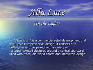 Alla Luce (In the Light) “ Alla Luce ” is a commercial retail development that features a European style design; it consists of a Coffee/Dessert bar paired with a variety of restaurants/retail clustered around a central courtyard filled with trees, old world charm and innovative design! 