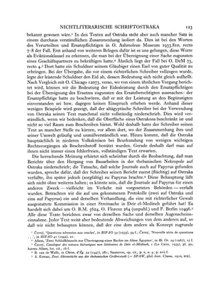 NICHTLITERARISCHE                    SCHRIFTOSTRAKA                                   I23
bekannt gewesen ware.' In den Texten auf Ostraka steht aber auch mancher Satz in
einem durchaus verstandlichen Zusammenhang isoliert da. Dies ist bei den Worten
des Verurteilten und Ersatzpflichtigen in 0. Ashmolean Museum 1933.810, recto
7-8 der Fall. Erst anhand von weiteren Belegen daftir ist es uns gelungen, diese Worte
als Eviktionsklauselzu erkennen, die man bei der Ubereignung einer Sache zugunsten
eines Geschaftspartnerszu bekraftigen hatte.2 Ahnlich liegt der Fall bei 0. DeM 73,
recto 4.3 Dort hatte ein Schuldner seinem Glaubiger einen Esel von guter Qualitat zu
erbringen. Bei der Ubergabe, die vor einem richterlichen Schreiber vollzogen wurde,
legte der leistende Schuldner den Eid ab, dessen Bedeutung sich nicht gleich aufhellt.
Nach Vergleich mit 0. Chicago 12073, verso, wo von einem ahnlichen Vorgang berich-
tet wird, k6nnen wir die Bedeutung der Eidesleistung durch den Ersatzpflichtigen
bei der Ubereignung des Ersatzes zugunsten des Ersatzberechtigten ausmachen: der
Ersatzpflichtige hatte zu beschworen, da63er mit der Leistung an den Beguinstigten
einverstanden sei bzw. dagegen keinen Einspruch erheben werde. Anhand dieser
wenigen Beispiele wird gezeigt, da63der altagyptische Schreiber bei der Verwendung
von Ostraka seinen Text manchmal nicht vollstandig niederschrieb. Dies wird ver-
standlich, wenn wir bedenken, da63die Oberflache eines Ostrakonsbeschrankt ist und
nicht so viel Raum zum Beschreiben bietet. Wohl deshalb hatte der Schreiber seinen
Text an mancher Stelle zu kuirzen,vor allem dort, wo der Zusammenhang ihm und
seiner Umwelt gelaufig und unmif3verstaindlich    war. Hinzu kommt, daf3 die Ostraka
hauptsachlich in    niederen Volkskreisen bei Beurkundung von wenigen wichtigen
Rechtsvorgangen als Beschreibstoff benutzt wurden. Gerade deshalb darf man auf
ihnen nicht immer einen fehlerfreien, vollstandigen Text erwarten.
   Die herrschende Meinung erhartet sich scheinbar durch die Beobachtung, da3 man
Berichte uiber den Hergang von Bauarbeiten in der thebanischen Nekropole auf
Ostraka niederschrieb; die Tatsache, daB3  solche Journale auch auf Papyrus gefunden
wurden, spreche daftir,  daB der Schreiber seinen Bericht zuerst (fltichtig) auf Ostraka
verfaBte, ihn spater jedoch (sorgfaltig) zu Papyrus brachte.4 Diese Behauptung la63t
sich nicht ohne weiteres halten; es konnte sein, daf die Journale auf Papyrus fur einen
anderen Zweck - vielleicht im Verkehr mit vorgesetzten Beh6rden - verfaBt
wurden. Betrachten wir die auf uns gekommenen Protokolle (zwei auf Ostraka und
eins auf Papyrus) ein und derselben Verhandlung, die eine mit richterlicher Gewalt
ausgestattete Kommission in einer Streitsache in Deir el-Medineh geftihrt hat! Es
handelt sich dabei um 0. B.M. 5624, 0. Florenz 264 (unpubl.) und P. Berlin 10496.5
Alle diese Texte berichten zwar von derselben Sache und derselben Augenscheins-
 einnahme. Jeder Text weist aber bedeutende Abweichungen von dem anderen auf, so
da3 wir nicht behaupten konnen, dal3 der eine dem andern als Konzept zugrunde
       Cerny, 'Questions adressees aux oracles', in BIFAO 35 (1935), 54 f.; Cerny, 'Nouvelle serie de questions
. . .', in BIFAO 41 (1942), 2i.
   2 Allam, 'Zwei SchluBklauseln zur ftbertragung eines Rechts im Alten Agypten', in Bi. Or. 24 (I967),    15 f.
   3 Cerny, Catalogue des ostraca hie'ratiquesnon litteraires de Deir el-Medineh, I (Le Caire, 1935), pl. 50;
hierzu Allam, loc. cit., i6 f.
   4 B. van de Walle, in Chron. d'Eg. 22 (I947), 28I; Sauneron, op. cit., p. x, n. 4; p. xvii f.
   5 A. Erman, Zwei Aktenstuiicke   aus der thebanischenGraberstadt (= SPAW, phil.-hist. Classe, 1910, xix).
 