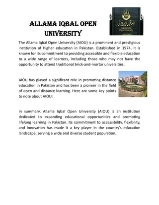 AllAmA IqbAl open
unIversIty
The Allama Iqbal Open University (AIOU) is a prominent and prestigious
institution of higher education in Pakistan. Established in 1974, it is
known for its commitment to providing accessible and flexible education
to a wide range of learners, including those who may not have the
opportunity to attend traditional brick-and-mortar universities.
AIOU has played a significant role in promoting distance
education in Pakistan and has been a pioneer in the field
of open and distance learning. Here are some key points
to note about AIOU:
In summary, Allama Iqbal Open University (AIOU) is an institution
dedicated to expanding educational opportunities and promoting
lifelong learning in Pakistan. Its commitment to accessibility, flexibility,
and innovation has made it a key player in the country's education
landscape, serving a wide and diverse student population.
 