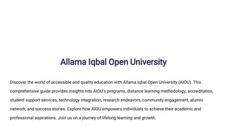 Allama Iqbal Open University
Discover the world of accessible and quality education with Allama Iqbal Open University (AIOU). This
comprehensive guide provides insights into AIOU's programs, distance learning methodology, accreditation,
student support services, technology integration, research endeavors, community engagement, alumni
network, and success stories. Explore how AIOU empowers individuals to achieve their academic and
professional aspirations. Join us on a journey of lifelong learning and growth.
 