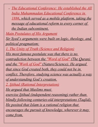  The Educational Conference: He established the All
India Muhammadan Educational Conference in
1886, which served as a mobile platform, taking the
message of educational reform to every corner of
the Indian subcontinent.
Main Postulates of His Argument
Sir Syed’s arguments were built on logic, theology, and
political pragmatism:
1. The Unity of Truth (Science and Religion)
His most famous postulate was that there is no
contradiction between the "Word of God" (The Quran)
and the "Work of God" (Nature/Science). He argued
that since God created both, they could not be in
conflict. Therefore, studying science was actually a way
of understanding God’s creation.
2. Ijtihad (Rational Interpretation)
He argued that Muslims must
exercise Ijtihad (independent reasoning) rather than
blindly following centuries-old interpretations (Taqlid).
He posited that Islam is a rational religion that
encourages the pursuit of knowledge, wherever it may
come from.
 