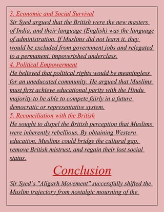 3. Economic and Social Survival
Sir Syed argued that the British were the new masters
of India, and their language (English) was the language
of administration. If Muslims did not learn it, they
would be excluded from government jobs and relegated
to a permanent, impoverished underclass.
4. Political Empowerment
He believed that political rights would be meaningless
for an uneducated community. He argued that Muslims
must first achieve educational parity with the Hindu
majority to be able to compete fairly in a future
democratic or representative system.
5. Reconciliation with the British
He sought to dispel the British perception that Muslims
were inherently rebellious. By obtaining Western
education, Muslims could bridge the cultural gap,
remove British mistrust, and regain their lost social
status.
Conclusion
Sir Syed’s "Aligarh Movement" successfully shifted the
Muslim trajectory from nostalgic mourning of the
 
