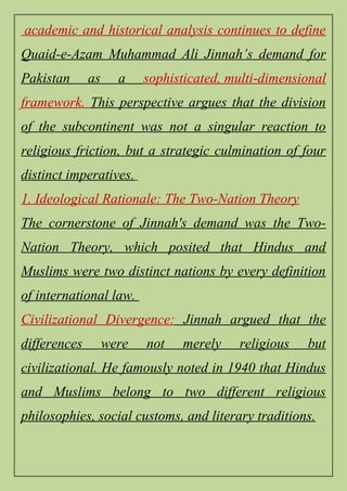 academic and historical analysis continues to define
Quaid-e-Azam Muhammad Ali Jinnah’s demand for
Pakistan as a sophisticated, multi-dimensional
framework. This perspective argues that the division
of the subcontinent was not a singular reaction to
religious friction, but a strategic culmination of four
distinct imperatives.
1. Ideological Rationale: The Two-Nation Theory
The cornerstone of Jinnah's demand was the Two-
Nation Theory, which posited that Hindus and
Muslims were two distinct nations by every definition
of international law.
Civilizational Divergence: Jinnah argued that the
differences were not merely religious but
civilizational. He famously noted in 1940 that Hindus
and Muslims belong to two different religious
philosophies, social customs, and literary traditions.
 