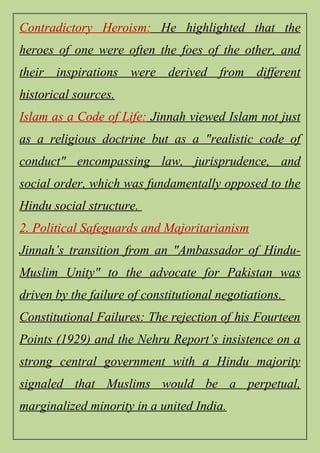 Contradictory Heroism: He highlighted that the
heroes of one were often the foes of the other, and
their inspirations were derived from different
historical sources.
Islam as a Code of Life: Jinnah viewed Islam not just
as a religious doctrine but as a "realistic code of
conduct" encompassing law, jurisprudence, and
social order, which was fundamentally opposed to the
Hindu social structure.
2. Political Safeguards and Majoritarianism
Jinnah’s transition from an "Ambassador of Hindu-
Muslim Unity" to the advocate for Pakistan was
driven by the failure of constitutional negotiations.
Constitutional Failures: The rejection of his Fourteen
Points (1929) and the Nehru Report’s insistence on a
strong central government with a Hindu majority
signaled that Muslims would be a perpetual,
marginalized minority in a united India.
 
