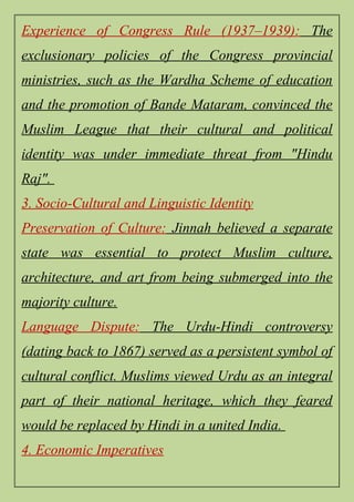 Experience of Congress Rule (1937–1939): The
exclusionary policies of the Congress provincial
ministries, such as the Wardha Scheme of education
and the promotion of Bande Mataram, convinced the
Muslim League that their cultural and political
identity was under immediate threat from "Hindu
Raj".
3. Socio-Cultural and Linguistic Identity
Preservation of Culture: Jinnah believed a separate
state was essential to protect Muslim culture,
architecture, and art from being submerged into the
majority culture.
Language Dispute: The Urdu-Hindi controversy
(dating back to 1867) served as a persistent symbol of
cultural conflict. Muslims viewed Urdu as an integral
part of their national heritage, which they feared
would be replaced by Hindi in a united India.
4. Economic Imperatives
 