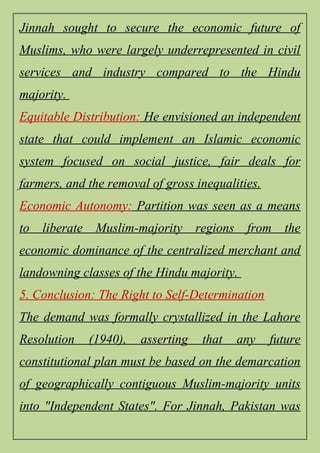 Jinnah sought to secure the economic future of
Muslims, who were largely underrepresented in civil
services and industry compared to the Hindu
majority.
Equitable Distribution: He envisioned an independent
state that could implement an Islamic economic
system focused on social justice, fair deals for
farmers, and the removal of gross inequalities.
Economic Autonomy: Partition was seen as a means
to liberate Muslim-majority regions from the
economic dominance of the centralized merchant and
landowning classes of the Hindu majority.
5. Conclusion: The Right to Self-Determination
The demand was formally crystallized in the Lahore
Resolution (1940), asserting that any future
constitutional plan must be based on the demarcation
of geographically contiguous Muslim-majority units
into "Independent States". For Jinnah, Pakistan was
 