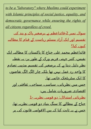 to be a "laboratory" where Muslims could experiment
with Islamic principles of social justice, equality, and
democratic governance while ensuring the rights of
all citizens regardless of creed.
‫نمبر‬ ‫سوال‬
2
‫کی‬ ‫ند‬ ‫و‬ ‫پاک‬ ‫برصغیر‬ ‫ن‬ ‫قائداعظم‬
‫ہ‬ ‫ے‬ ‫۔‬
‫مطالب‬ ‫کا‬ ‫قیام‬ ‫ک‬ ‫ریاست‬ ‫مسلم‬ ‫آزاد‬ ‫ایک‬ ‫اور‬ ‫تقسیم‬
‫ہ‬ ‫ے‬
‫کیا؟‬ ‫کیوں‬
‫ایک‬ ‫مطالب‬ ‫کا‬ ‫پاکستان‬ ‫کا‬ ‫جناح‬ ‫علی‬ ‫محمد‬ ‫قائداعظم‬
‫ہ‬
‫نقط‬ ‫ی‬ ‫پر‬ ‫طور‬ ‫ک‬ ‫ورک‬ ‫فریم‬ ‫تی‬ ‫ج‬ ‫کثیر‬ ،‫نفیس‬
‫ہ‬ ‫ہ‬ ‫۔‬ ‫ے‬ ‫ہ‬
‫تصادم‬ ‫بی‬ ‫مذ‬ ‫تقسیم‬ ‫کی‬ ‫برصغیر‬ ‫ک‬ ‫دیتا‬ ‫دلیل‬ ‫نظر‬
‫ہ‬ ‫ہ‬ ‫ہے‬
‫تقاضوں‬ ‫الگ‬ ‫الگ‬ ‫چار‬ ‫بلک‬ ‫تھا‬ ‫یں‬ ‫ن‬ ‫عمل‬ ‫رد‬ ‫واحد‬ ‫کا‬
‫ہ‬ ‫ہ‬
‫تھا‬ ‫خاتم‬ ‫سٹریٹجک‬ ‫ایک‬ ‫کا‬
‫ہ‬
‫۔‬
‫اور‬ ‫ثقافتی‬ ،‫سماجی‬ ،‫سیاسی‬ ،‫نظریاتی‬ ‫میں‬ ‫جس‬
‫یں‬ ‫شامل‬ ‫ضروریات‬ ‫اقتصادی‬
‫۔‬ ‫ہ‬
- ‫نظری‬ ‫قومی‬ ‫دو‬ :‫استدالل‬ ‫نظریاتی‬
‫ہ‬
1
،‫تھا‬ ‫نظری‬ ‫قومی‬ ‫دو‬ ‫بنیاد‬ ‫سنگ‬ ‫کا‬ ‫مطالب‬ ‫ک‬ ‫جناح‬
‫ہ‬ ‫ے‬ ‫ے‬
‫ر‬ ‫کی‬ ‫قانون‬ ‫االقوامی‬ ‫بین‬ ‫ک‬ ‫کیا‬ ‫ثابت‬ ‫ی‬ ‫ن‬ ‫جس‬
‫ہ‬ ‫ہ‬ ‫ہ‬ ‫ے‬
 