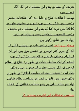 ‫الگ‬ ‫الگ‬ ‫دو‬ ‫مسلمان‬ ‫اور‬ ‫ندو‬ ‫مطابق‬ ‫ک‬ ‫تعریف‬
‫ہ‬ ‫ے‬
‫یں‬ ‫قومیں‬
‫۔‬ ‫ہ‬
‫محض‬ ‫اختالفات‬ ‫ک‬ ‫دی‬ ‫دلیل‬ ‫ن‬ ‫جناح‬ :‫اختالف‬ ‫ذیبی‬ ‫ت‬
‫ہ‬ ‫ے‬ ‫ہ‬
‫پر‬ ‫طور‬ ‫ور‬ ‫مش‬ ‫ن‬ ‫وں‬ ‫ان‬ ‫تھ‬ ‫ذیبی‬ ‫ت‬ ‫بلک‬ ‫یں‬ ‫ن‬ ‫بی‬ ‫مذ‬
‫ہ‬ ‫ے‬ ‫ہ‬ ‫ے۔‬ ‫ہ‬ ‫ہ‬ ‫ہ‬ ‫ہ‬
1940
‫مختلف‬ ‫دو‬ ‫مسلمان‬ ‫اور‬ ‫ندو‬ ‫ک‬ ‫کیا‬ ‫نوٹ‬ ‫میں‬
‫ہ‬ ‫ہ‬
‫ادبی‬ ‫اور‬ ‫رواج‬ ‫و‬ ‫رسم‬ ‫سماجی‬ ،‫فلسفوں‬ ‫بی‬ ‫مذ‬
‫ہ‬
‫یں‬ ‫رکھت‬ ‫تعلق‬ ‫س‬ ‫روایات‬
‫۔‬ ‫ہ‬ ‫ے‬ ‫ے‬
:‫ازم‬ ‫یرو‬ ‫متضاد‬
‫ہ‬
‫ک‬ ‫ڈالی‬ ‫روشنی‬ ‫پر‬ ‫بات‬ ‫اس‬ ‫ن‬ ‫اس‬
‫ہ‬ ‫ے‬
‫ان‬ ‫اور‬ ،‫یں‬ ‫وت‬ ‫دشمن‬ ‫ک‬ ‫دوسر‬ ‫اکثر‬ ‫یرو‬ ‫ک‬ ‫ایک‬
‫ہ‬ ‫ے‬ ‫ہ‬ ‫ے‬ ‫ے‬ ‫ہ‬ ‫ے‬
‫تھ‬ ‫گئ‬ ‫کی‬ ‫اخذ‬ ‫س‬ ‫ذرائع‬ ‫تاریخی‬ ‫مختلف‬ ‫ام‬ ‫ال‬ ‫ک‬
‫ے۔‬ ‫ے‬ ‫ے‬ ‫ے‬ ‫ہ‬ ‫ے‬
‫اسالم‬ ‫ن‬ ‫جناح‬ :‫پر‬ ‫طور‬ ‫ک‬ ‫حیات‬ ‫ضابط‬ ‫ایک‬ ‫کو‬ ‫اسالم‬
‫ے‬ ‫ے‬ ‫ہ‬
‫دیکھا‬ ‫یں‬ ‫ن‬ ‫پر‬ ‫طور‬ ‫ک‬ ‫نظری‬ ‫بی‬ ‫مذ‬ ‫ایک‬ ‫صرف‬ ‫کو‬
‫ہ‬ ‫ے‬ ‫ے‬ ‫ہ‬
‫پر‬ ‫طور‬ ‫ک‬ "‫اخالق‬ ‫ضابط‬ ‫پسندان‬ ‫"حقیقت‬ ‫ایک‬ ‫بلک‬
‫ے‬ ‫ہ‬ ‫ہ‬ ‫ہ‬
‫شامل‬ ‫نظام‬ ‫سماجی‬ ‫اور‬ ‫فق‬ ،‫قانون‬ ‫میں‬ ‫جس‬ ‫دیکھا‬
‫ہ‬
‫خالف‬ ‫ک‬ ‫ڈھانچ‬ ‫سماجی‬ ‫ندو‬ ‫پر‬ ‫طور‬ ‫بنیادی‬ ‫جو‬ ،‫تھا‬
‫ے‬ ‫ے‬ ‫ہ‬
‫تھا‬
‫۔‬
- ‫پسندی‬ ‫اکثریت‬ ‫اور‬ ‫تحفظات‬ ‫سیاسی‬
2
 