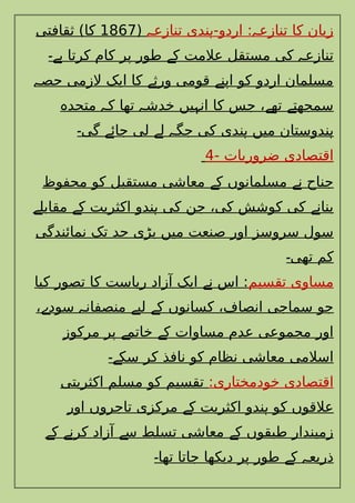 ‫تنازع‬ ‫ندی‬ -‫اردو‬ : ‫تنازع‬ ‫کا‬ ‫زبان‬
‫ہ‬ ‫ہ‬ ‫ہ‬
(
1867
‫ثقافتی‬ )‫کا‬
‫کرتا‬ ‫کام‬ ‫پر‬ ‫طور‬ ‫ک‬ ‫عالمت‬ ‫مستقل‬ ‫کی‬ ‫تنازع‬
‫ہے۔‬ ‫ے‬ ‫ہ‬
‫حص‬ ‫الزمی‬ ‫ایک‬ ‫کا‬ ‫ورث‬ ‫قومی‬ ‫اپن‬ ‫کو‬ ‫اردو‬ ‫مسلمان‬
‫ہ‬ ‫ے‬ ‫ے‬
‫متحد‬ ‫ک‬ ‫تھا‬ ‫خدش‬ ‫یں‬ ‫ان‬ ‫کا‬ ‫جس‬ ، ‫تھ‬ ‫سمجھت‬
‫ہ‬ ‫ہ‬ ‫ہ‬ ‫ہ‬ ‫ے‬ ‫ے‬
‫گی‬ ‫جائ‬ ‫لی‬ ‫ل‬ ‫جگ‬ ‫کی‬ ‫ندی‬ ‫میں‬ ‫ندوستان‬
‫۔‬ ‫ے‬ ‫ے‬ ‫ہ‬ ‫ہ‬ ‫ہ‬
- ‫ضروریات‬ ‫اقتصادی‬
4
‫محفوظ‬ ‫کو‬ ‫مستقبل‬ ‫معاشی‬ ‫ک‬ ‫مسلمانوں‬ ‫ن‬ ‫جناح‬
‫ے‬ ‫ے‬
‫مقابل‬ ‫ک‬ ‫اکثریت‬ ‫ندو‬ ‫کی‬ ‫جن‬ ،‫کی‬ ‫کوشش‬ ‫کی‬ ‫بنان‬
‫ے‬ ‫ے‬ ‫ہ‬ ‫ے‬
‫نمائندگی‬ ‫تک‬ ‫حد‬ ‫بڑی‬ ‫میں‬ ‫صنعت‬ ‫اور‬ ‫سروسز‬ ‫سول‬
‫تھی‬ ‫کم‬
‫۔‬
‫تقسیم‬ ‫مساوی‬
‫کیا‬ ‫تصور‬ ‫کا‬ ‫ریاست‬ ‫آزاد‬ ‫ایک‬ ‫ن‬ ‫اس‬ :
‫ے‬
، ‫سود‬ ‫منصفان‬ ‫لی‬ ‫ک‬ ‫کسانوں‬ ،‫انصاف‬ ‫سماجی‬ ‫جو‬
‫ے‬ ‫ہ‬ ‫ے‬ ‫ے‬
‫مرکوز‬ ‫پر‬ ‫خاتم‬ ‫ک‬ ‫مساوات‬ ‫عدم‬ ‫مجموعی‬ ‫اور‬
‫ے‬ ‫ے‬
‫سک‬ ‫کر‬ ‫نافذ‬ ‫کو‬ ‫نظام‬ ‫معاشی‬ ‫اسالمی‬
‫ے۔‬
:‫خودمختاری‬ ‫اقتصادی‬
‫اکثریتی‬ ‫مسلم‬ ‫کو‬ ‫تقسیم‬
‫اور‬ ‫تاجروں‬ ‫مرکزی‬ ‫ک‬ ‫اکثریت‬ ‫ندو‬ ‫کو‬ ‫عالقوں‬
‫ے‬ ‫ہ‬
‫ک‬ ‫کرن‬ ‫آزاد‬ ‫س‬ ‫تسلط‬ ‫معاشی‬ ‫ک‬ ‫طبقوں‬ ‫زمیندار‬
‫ے‬ ‫ے‬ ‫ے‬ ‫ے‬
‫تھا‬ ‫جاتا‬ ‫دیکھا‬ ‫پر‬ ‫طور‬ ‫ک‬ ‫ذریع‬
‫۔‬ ‫ے‬ ‫ہ‬
 