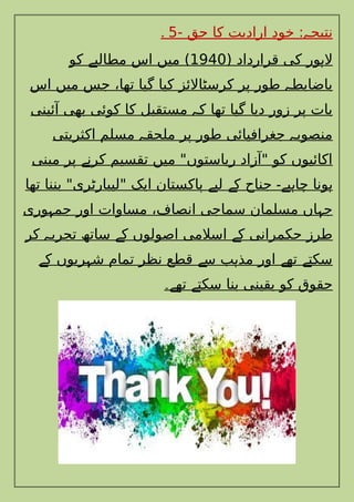 . - ‫حق‬ ‫کا‬ ‫ارادیت‬ ‫خود‬ : ‫نتیج‬
‫ہ‬
5
( ‫قرارداد‬ ‫کی‬ ‫ور‬ ‫ال‬
‫ہ‬
1940
‫کو‬ ‫مطالب‬ ‫اس‬ ‫میں‬ )
‫ے‬
‫اس‬ ‫میں‬ ‫جس‬ ،‫تھا‬ ‫گیا‬ ‫کیا‬ ‫کرسٹاالئز‬ ‫پر‬ ‫طور‬ ‫باضابط‬
‫ہ‬
‫آئینی‬ ‫بھی‬ ‫کوئی‬ ‫کا‬ ‫مستقبل‬ ‫ک‬ ‫تھا‬ ‫گیا‬ ‫دیا‬ ‫زور‬ ‫پر‬ ‫بات‬
‫ہ‬
‫اکثریتی‬ ‫مسلم‬ ‫ملحق‬ ‫پر‬ ‫طور‬ ‫جغرافیائی‬ ‫منصوب‬
‫ہ‬ ‫ہ‬
‫مبنی‬ ‫پر‬ ‫کرن‬ ‫تقسیم‬ ‫میں‬ "‫ریاستوں‬ ‫"آزاد‬ ‫کو‬ ‫اکائیوں‬
‫ے‬
‫تھا‬ ‫بننا‬ "‫"لیبارٹری‬ ‫ایک‬ ‫پاکستان‬ ‫لی‬ ‫ک‬ ‫جناح‬ ‫ی‬ ‫چا‬ ‫ونا‬
‫ے‬ ‫ے‬ ‫ے۔‬ ‫ہ‬ ‫ہ‬
‫وری‬ ‫جم‬ ‫اور‬ ‫مساوات‬ ،‫انصاف‬ ‫سماجی‬ ‫مسلمان‬ ‫اں‬ ‫ج‬
‫ہ‬ ‫ہ‬
‫کر‬ ‫تجرب‬ ‫ساتھ‬ ‫ک‬ ‫اصولوں‬ ‫اسالمی‬ ‫ک‬ ‫حکمرانی‬ ‫طرز‬
‫ہ‬ ‫ے‬ ‫ے‬
‫ک‬ ‫ریوں‬ ‫ش‬ ‫تمام‬ ‫نظر‬ ‫قطع‬ ‫س‬ ‫ب‬ ‫مذ‬ ‫اور‬ ‫تھ‬ ‫سکت‬
‫ے‬ ‫ہ‬ ‫ے‬ ‫ہ‬ ‫ے‬ ‫ے‬
‫تھ‬ ‫سکت‬ ‫بنا‬ ‫یقینی‬ ‫کو‬ ‫حقوق‬
‫ے‬ ‫ے‬
‫۔‬
 