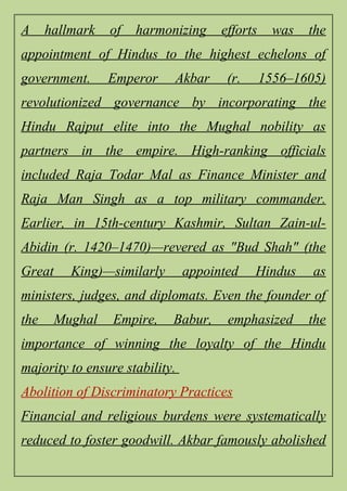 A hallmark of harmonizing efforts was the
appointment of Hindus to the highest echelons of
government. Emperor Akbar (r. 1556–1605)
revolutionized governance by incorporating the
Hindu Rajput elite into the Mughal nobility as
partners in the empire. High-ranking officials
included Raja Todar Mal as Finance Minister and
Raja Man Singh as a top military commander.
Earlier, in 15th-century Kashmir, Sultan Zain-ul-
Abidin (r. 1420–1470)—revered as "Bud Shah" (the
Great King)—similarly appointed Hindus as
ministers, judges, and diplomats. Even the founder of
the Mughal Empire, Babur, emphasized the
importance of winning the loyalty of the Hindu
majority to ensure stability.
Abolition of Discriminatory Practices
Financial and religious burdens were systematically
reduced to foster goodwill. Akbar famously abolished
 
