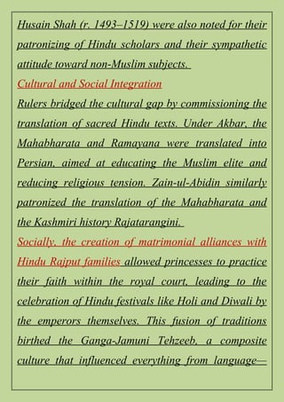 Husain Shah (r. 1493–1519) were also noted for their
patronizing of Hindu scholars and their sympathetic
attitude toward non-Muslim subjects.
Cultural and Social Integration
Rulers bridged the cultural gap by commissioning the
translation of sacred Hindu texts. Under Akbar, the
Mahabharata and Ramayana were translated into
Persian, aimed at educating the Muslim elite and
reducing religious tension. Zain-ul-Abidin similarly
patronized the translation of the Mahabharata and
the Kashmiri history Rajatarangini.
Socially, the creation of matrimonial alliances with
Hindu Rajput families allowed princesses to practice
their faith within the royal court, leading to the
celebration of Hindu festivals like Holi and Diwali by
the emperors themselves. This fusion of traditions
birthed the Ganga-Jamuni Tehzeeb, a composite
culture that influenced everything from language—
 