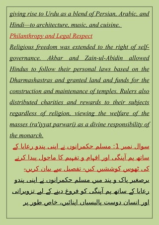 giving rise to Urdu as a blend of Persian, Arabic, and
Hindi—to architecture, music, and cuisine.
Philanthropy and Legal Respect
Religious freedom was extended to the right of self-
governance. Akbar and Zain-ul-Abidin allowed
Hindus to follow their personal laws based on the
Dharmashastras and granted land and funds for the
construction and maintenance of temples. Rulers also
distributed charities and rewards to their subjects
regardless of religion, viewing the welfare of the
masses (ra'iyyat parwari) as a divine responsibility of
the monarch.
‫نمبر‬ ‫سوال‬
1
‫ک‬ ‫رعایا‬ ‫ندو‬ ‫اپنی‬ ‫ن‬ ‫حکمرانوں‬ ‫مسلم‬ :
‫ے‬ ‫ہ‬ ‫ے‬
‫کرن‬ ‫پیدا‬ ‫ماحول‬ ‫کا‬ ‫یم‬ ‫تف‬ ‫و‬ ‫ام‬ ‫اف‬ ‫اور‬ ‫نگی‬ ‫آ‬ ‫م‬ ‫ساتھ‬
‫ے‬ ‫ہ‬ ‫ہ‬ ‫ہ‬ ‫ہ‬
‫کریں‬ ‫بیان‬ ‫س‬ ‫تفصیل‬ ‫کیں‬ ‫کوششیں‬ ‫ٹھوس‬ ‫کی‬
‫۔‬ ‫ے‬ ‫۔‬
‫ندو‬ ‫اپنی‬ ‫ن‬ ‫حکمرانوں‬ ‫مسلم‬ ‫میں‬ ‫ند‬ ‫و‬ ‫پاک‬ ‫برصغیر‬
‫ہ‬ ‫ے‬ ‫ہ‬
‫تزویراتی‬ ‫لی‬ ‫ک‬ ‫دین‬ ‫فروغ‬ ‫کو‬ ‫نگی‬ ‫آ‬ ‫م‬ ‫ساتھ‬ ‫ک‬ ‫رعایا‬
‫ے‬ ‫ے‬ ‫ے‬ ‫ہ‬ ‫ہ‬ ‫ے‬
‫پر‬ ‫طور‬ ‫خاص‬ ،‫اپنائیں‬ ‫پالیسیاں‬ ‫دوست‬ ‫انسان‬ ‫اور‬
 