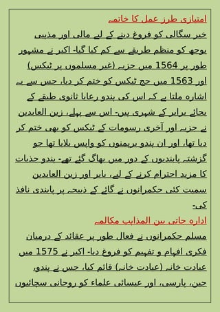 ‫خاتم‬ ‫کا‬ ‫عمل‬ ‫طرز‬ ‫امتیازی‬
‫ہ‬
‫بی‬ ‫مذ‬ ‫اور‬ ‫مالی‬ ‫لی‬ ‫ک‬ ‫دین‬ ‫فروغ‬ ‫کو‬ ‫سگالی‬ ‫خیر‬
‫ہ‬ ‫ے‬ ‫ے‬ ‫ے‬
‫ور‬ ‫مش‬ ‫ن‬ ‫اکبر‬ ‫گیا‬ ‫کیا‬ ‫کم‬ ‫س‬ ‫طریق‬ ‫منظم‬ ‫کو‬ ‫بوجھ‬
‫ہ‬ ‫ے‬ ‫۔‬ ‫ے‬ ‫ے‬
‫پر‬ ‫طور‬
1564
)‫ٹیکس‬ ‫پر‬ ‫مسلموں‬ ‫(غیر‬ ‫جزی‬ ‫میں‬
‫ہ‬
‫اور‬
1563
‫ی‬ ‫س‬ ‫جس‬ ،‫دیا‬ ‫کر‬ ‫ختم‬ ‫کو‬ ‫ٹیکس‬ ‫حج‬ ‫میں‬
‫ہ‬ ‫ے‬
‫ک‬ ‫طبق‬ ‫ثانوی‬ ‫رعایا‬ ‫ندو‬ ‫کی‬ ‫اس‬ ‫ک‬ ‫ملتا‬ ‫اشار‬
‫ے‬ ‫ے‬ ‫ہ‬ ‫ہ‬ ‫ہے‬ ‫ہ‬
‫العابدین‬ ‫زین‬ ، ‫ل‬ ‫پ‬ ‫س‬ ‫اس‬ ‫یں‬ ‫ری‬ ‫ش‬ ‫ک‬ ‫برابر‬ ‫بجائ‬
‫ے‬ ‫ہ‬ ‫ے‬ ‫۔‬ ‫ہ‬ ‫ہ‬ ‫ے‬ ‫ے‬
‫کر‬ ‫ختم‬ ‫بھی‬ ‫کو‬ ‫ٹیکس‬ ‫ک‬ ‫رسومات‬ ‫آخری‬ ‫اور‬ ‫جزی‬ ‫ن‬
‫ے‬ ‫ہ‬ ‫ے‬
‫جو‬ ‫تھا‬ ‫بالیا‬ ‫واپس‬ ‫کو‬ ‫منوں‬ ‫بر‬ ‫ندو‬ ‫ان‬ ‫اور‬ ،‫تھا‬ ‫دیا‬
‫ہ‬ ‫ہ‬
‫جذبات‬ ‫ندو‬ ‫تھ‬ ‫گئ‬ ‫بھاگ‬ ‫میں‬ ‫دور‬ ‫ک‬ ‫پابندیوں‬ ‫گزشت‬
‫ہ‬ ‫ے۔‬ ‫ے‬ ‫ے‬ ‫ہ‬
‫العابدین‬ ‫زین‬ ‫اور‬ ‫بابر‬ ، ‫لی‬ ‫ک‬ ‫کرن‬ ‫احترام‬ ‫مزید‬ ‫کا‬
‫ے‬ ‫ے‬ ‫ے‬
‫نافذ‬ ‫پابندی‬ ‫پر‬ ‫ذبیح‬ ‫ک‬ ‫گائ‬ ‫ن‬ ‫حکمرانوں‬ ‫کئی‬ ‫سمیت‬
‫ہ‬ ‫ے‬ ‫ے‬ ‫ے‬
‫کی‬
‫۔‬
‫مکالم‬ ‫ب‬ ‫المذا‬ ‫بین‬ ‫جاتی‬ ‫ادار‬
‫ہ‬ ‫ہ‬ ‫ہ‬
‫درمیان‬ ‫ک‬ ‫عقائد‬ ‫پر‬ ‫طور‬ ‫فعال‬ ‫ن‬ ‫حکمرانوں‬ ‫مسلم‬
‫ے‬ ‫ے‬
‫ن‬ ‫اکبر‬ ‫دیا‬ ‫فروغ‬ ‫کو‬ ‫یم‬ ‫تف‬ ‫و‬ ‫ام‬ ‫اف‬ ‫فکری‬
‫ے‬ ‫۔‬ ‫ہ‬ ‫ہ‬
1575
‫میں‬
،‫ندو‬ ‫ن‬ ‫جس‬ ،‫کیا‬ ‫قائم‬ ) ‫خان‬ ‫(عبادت‬ ‫خان‬ ‫عبادت‬
‫ہ‬ ‫ے‬ ‫ہ‬ ‫ہ‬
‫سچائیوں‬ ‫روحانی‬ ‫کو‬ ‫علماء‬ ‫عیسائی‬ ‫اور‬ ،‫پارسی‬ ،‫جین‬
 