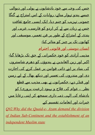 ‫دیوالی‬ ‫اور‬ ‫ولی‬ ‫ن‬ ‫وں‬ ‫بادشا‬ ‫خود‬ ‫س‬ ‫وج‬ ‫کی‬ ‫جس‬
‫ہ‬ ‫ے‬ ‫ہ‬ ‫ے‬ ‫ہ‬
‫گنگا‬ ‫ن‬ ‫امتزاج‬ ‫اس‬ ‫ک‬ ‫روایات‬ ‫منائ‬ ‫وار‬ ‫ت‬ ‫ندو‬ ‫جیس‬
‫ے‬ ‫ے‬ ‫ے۔‬ ‫ہ‬ ‫ہ‬ ‫ے‬
‫ثقافت‬ ‫جامع‬ ‫ایسی‬ ‫ایک‬ ،‫دیا‬ ‫جنم‬ ‫کو‬ ‫زیب‬ ‫ت‬ ‫جمونی‬
‫ہ‬
‫اور‬ ‫عربی‬ ،‫فارسی‬ ‫کو‬ ‫اردو‬ ‫کر‬ ‫ل‬ ‫س‬ ‫زبان‬ ‫ن‬ ‫جس‬
‫ے‬ ‫ے‬ ‫ے‬
‫اور‬ ‫موسیقی‬ ،‫تعمیر‬ ‫فن‬ ‫پر‬ ‫طور‬ ‫ک‬ ‫امتزاج‬ ‫ک‬ ‫ندی‬
‫ے‬ ‫ے‬ ‫ہ‬
‫کیا‬ ‫متاثر‬ ‫کو‬ ‫چیز‬ ‫ر‬ ‫تک‬ ‫کھانوں‬
‫۔‬ ‫ہ‬
‫احترام‬ ‫قانونی‬ ‫اور‬ ‫دوستی‬ ‫انسان‬
‫گیا‬ ‫بڑھایا‬ ‫تک‬ ‫حق‬ ‫ک‬ ‫حکمرانی‬ ‫خود‬ ‫کو‬ ‫آزادی‬ ‫بی‬ ‫مذ‬
‫۔‬ ‫ے‬ ‫ہ‬
‫شاستروں‬ ‫دھرم‬ ‫کو‬ ‫ندوؤں‬ ‫ن‬ ‫العابدین‬ ‫زین‬ ‫اور‬ ‫اکبر‬
‫ہ‬ ‫ے‬
‫اجازت‬ ‫کی‬ ‫کرن‬ ‫عمل‬ ‫پر‬ ‫قوانین‬ ‫ذاتی‬ ‫اپن‬ ‫پر‬ ‫بنیاد‬ ‫کی‬
‫ے‬ ‫ے‬
‫زمین‬ ‫لی‬ ‫ک‬ ‫بھال‬ ‫دیکھ‬ ‫اور‬ ‫تعمیر‬ ‫کی‬ ‫مندروں‬ ‫اور‬ ‫دی‬
‫ے‬ ‫ے‬
‫قطع‬ ‫س‬ ‫ب‬ ‫مذ‬ ‫بھی‬ ‫ن‬ ‫حکمرانوں‬ ‫دی‬ ‫فنڈز‬ ‫اور‬
‫ے‬ ‫ہ‬ ‫ے‬ ‫ے۔‬
‫کو‬ )‫پروری‬ ‫(رعیت‬ ‫بود‬ ‫ب‬ ‫و‬ ‫فالح‬ ‫کی‬ ‫عوام‬ ، ‫نظر‬
‫ہ‬
‫میں‬ ‫رعایا‬ ‫اپنی‬ ‫کر‬ ‫سمجھ‬ ‫داری‬ ‫ذم‬ ‫ی‬ ‫ال‬ ‫کی‬ ‫بادشا‬
‫ہ‬ ‫ہ‬ ‫ہ‬
‫کی‬ ‫تقسیم‬ ‫انعامات‬ ‫اور‬ ‫خیرات‬
‫ے‬
Q#2.Why did the Quaid-e- Azam demand the division
of Indian Sub-Continent and the establishment of an
independent Muslim state
 