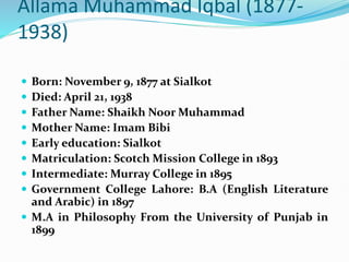 Allama Muhammad Iqbal (1877-
1938)
 Born: November 9, 1877 at Sialkot
 Died: April 21, 1938
 Father Name: Shaikh Noor Muhammad
 Mother Name: Imam Bibi
 Early education: Sialkot
 Matriculation: Scotch Mission College in 1893
 Intermediate: Murray College in 1895
 Government College Lahore: B.A (English Literature
and Arabic) in 1897
 M.A in Philosophy From the University of Punjab in
1899
 