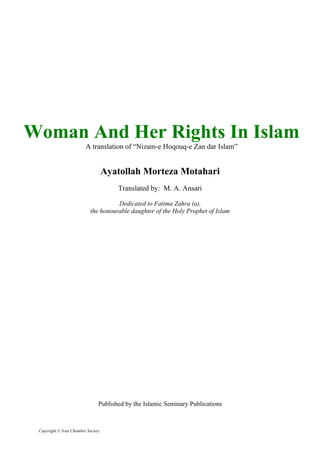 Woman And Her Rights In Islam
A translation of “Nizam-e Hoqouq-e Zan dar Islam”
Ayatollah Morteza Motahari
Translated by: M. A. Ansari
Dedicated to Fatima Zahra (a),
the honourable daughter of the Holy Prophet of Islam
Published by the Islamic Seminary Publications
Copyright © Iran Chamber Society
 
