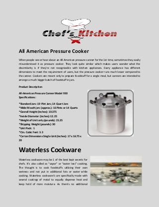 All American Pressure Cooker
When people see or hear about an All American pressure canner for the 1st time, sometimes they easily
misunderstood it as pressure cooker. They look quite similar which makes users wonder what the
dissimilarity is if they’re not recognizable with kitchen appliances. Every appliance has different
dimensions to meet the requirement of users, but the pressure cooker runs much lesser compared to
the canner. Cookers are meant only to prepare foodstuff for a single meal, but canners are intended to
arrange a much bigger batch of foodstuff in jars.
Product Description
All-American Pressure Canner Model 930
Specifications:
*Standard Jars: 19 Pint Jars; 14 Quart Jars
*Wide Mouth jars (approx.): 16 Pints or 14 Quarts
*Overall Height (inches): 19.375
*Inside Diameter (inches): 12.25
*Weight of Unit only (pounds): 21.25
*Shipping Weight (pounds): 30
*Unit Pack: 1
*Ctn. Cubic Feet: 3.3
*Carton Dimensions Single Unit (inches): 17 x 16.75 x
20
Waterless Cookware
Waterless cookware may be 1 of the best kept secrets for
chefs. It’s also called as “vapor” or “water less” cooking.
The thought is to cook foodstuffs utilizing their own
wetness and not put in additional fats or water while
cooking. Waterless cookware’s are specifically made with
several coatings of metal to equally dispense heat and
keep hold of more moisture. As there’s no additional
 