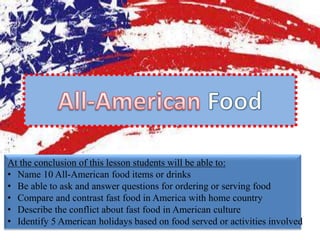 At the conclusion of this lesson students will be able to:
• Name 10 All-American food items or drinks
• Be able to ask and answer questions for ordering or serving food
• Compare and contrast fast food in America with home country
• Describe the conflict about fast food in American culture
• Identify 5 American holidays based on food served or activities involved
 