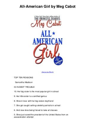 All-American Girl by Meg Cabot
Awesome Book
TOP TEN REASONS
Samantha Madison
IS IN DEEP TROUBLE
10. Her big sister is the most popular girl in school
9. Her little sister is a certified genius
8. Shes in love with her big sisters boyfriend
7. She got caught selling celebrity portraits in school
6. And now shes being forced to take art classes
5. Shes just saved the president of the United States from an
assassination attempt
 