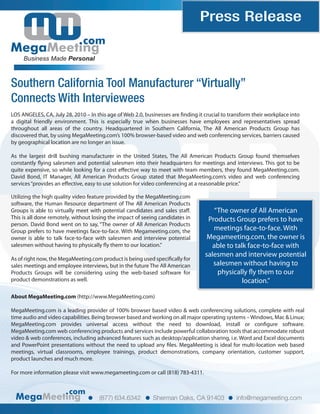 Press Release
com
Business Made Personal
Southern California Tool Manufacturer “Virtually”
Connects With Interviewees
com
(877) 634.6342 Sherman Oaks, CA 91403 info@megameeting.com
LOS ANGELES, CA, July 28, 2010 – In this age of Web 2.0, businesses are finding it crucial to transform their workplace into
a digital friendly environment. This is especially true when businesses have employees and representatives spread
throughout all areas of the country. Headquartered in Southern California, The All American Products Group has
discovered that, by using MegaMeeting.com’s 100% browser-based video and web conferencing services, barriers caused
by geographical location are no longer an issue.
As the largest drill bushing manufacturer in the United States, The All American Products Group found themselves
constantly flying salesmen and potential salesmen into their headquarters for meetings and interviews. This got to be
quite expensive, so while looking for a cost effective way to meet with team members, they found MegaMeeting.com.
David Bond, IT Manager, All American Products Group stated that MegaMeeting.com’s video and web conferencing
services“provides an effective, easy to use solution for video conferencing at a reasonable price.”
“The owner of All American
Products Group prefers to have
meetings face-to-face. With
Megameeting.com, the owner is
able to talk face-to-face with
salesmen and interview potential
salesmen without having to
physically fly them to our
location.”
Utilizing the high quality video feature provided by the MegaMeeting.com
software, the Human Resource department of The All American Products
Groups is able to virtually meet with potential candidates and sales staff.
This is all done remotely, without losing the impact of seeing candidates in
person. David Bond went on to say, “The owner of All American Products
Group prefers to have meetings face-to-face. With Megameeting.com, the
owner is able to talk face-to-face with salesmen and interview potential
salesmen without having to physically fly them to our location.”
As of right now, the MegaMeeting.com product is being used specifically for
sales meetings and employee interviews, but in the future The All American
Products Groups will be considering using the web-based software for
product demonstrations as well.
About MegaMeeting.com (http://www.MegaMeeting.com)
MegaMeeting.com is a leading provider of 100% browser based video & web conferencing solutions, complete with real
time audio and video capabilities. Being browser based and working on all major operating systems –Windows, Mac & Linux;
MegaMeeting.com provides universal access without the need to download, install or configure software.
MegaMeeting.com web conferencing products and services include powerful collaboration tools that accommodate robust
video & web conferences, including advanced features such as desktop/application sharing, i.e. Word and Excel documents
and PowerPoint presentations without the need to upload any files. MegaMeeting is ideal for multi-location web based
meetings, virtual classrooms, employee trainings, product demonstrations, company orientation, customer support,
product launches and much more.
For more information please visit www.megameeting.com or call (818) 783-4311.
 