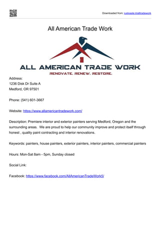 Downloaded from: justpaste.it/alltradework
All American Trade Work
Address:
1236 Disk Dr Suite A
Medford, OR 97501
Phone: (541) 601-3667
Website: https://www.allamericantradework.com/
Description: Premiere interior and exterior painters serving Medford, Oregon and the
surrounding areas. We are proud to help our community improve and protect itself through
honest , quality paint contracting and interior renovations.
Keywords: painters, house painters, exterior painters, interior painters, commercial painters
Hours: Mon-Sat 8am - 5pm, Sunday closed
Social Link:
Facebook: https://www.facebook.com/AllAmericanTradeWork5/
 