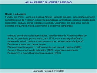 Membro de várias sociedades sábias, notadamente da Academia Real de
Arras, foi premiado, por concurso, em 1831, com a monografia Qual o
sistema de estudo mais em harmonia com as necessidades da época?
Dentre as suas obras, destacam-se:
Plano apresentado para o melhoramento da instrução pública (1828);
Curso prático e teórico de aritmética (1829, segundo o método de
Pestalozzi); e Gramática francesa clássica (1831).
Rivail, o educador
Fundou em Paris – com sua esposa Amélie Gabrielle Boudet – um estabelecimento
semelhante ao de Yverdun. Escreveu gramáticas, aritméticas, estudos pedagógicos
superiores; traduziu obras inglesas e alemãs. Organizou, em sua casa, cursos
gratuitos de química, física, astronomia e anatomia comparada.
Leonardo Pereira 01/10/2006
ALLAN KARDEC O HOMEM E A MISSÃO
 