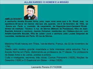 AMÉLIA BOUDET
A senhorita Amélia Boudet tinha, pois, mais nove anos que o Sr. Rivail, mas na
aparência dir-se-ia ter menos dez que ele, quando, em 6 de fevereiro de 1832, se
firmou em Paris o contrato de casamento de Hippolyte-Léon-Denizard Rivail,
diretor do Instituto Técnico à rua de Sèvres (Método de Pestalozzi), filho de Jean-
Baptiste Antoine e senhora, Jeanne Duhamel, residentes em Château-du-Loir, com
Amélie-Gabrielle Boudet, filha de Julien Louis e senhora Julie Louise Seigneat de
Lacombe, residentes em Paris, 35 rua de Sèvres.
Madame Rivail nasceu em Thiais, Val-de-Marne, França, dia 02 de novembro de
1795.
Desde cedo revelou grande vivacidade e forte interesse pelos estudos. Fez a
Escola Norma em Paris, diplomando-se professora de 1ª classe. Foi professora
de Belas Artes e de Letras, poetisa e pintora.
Culta e inteligente, escreveu três obras: Contos Primaveris (1825); Noções de
Desenho (1826) e O Essencial em Belas – Artes (1828).
Leonardo Pereira 01/10/2006
ALLAN KARDEC O HOMEM E A MISSÃO
 