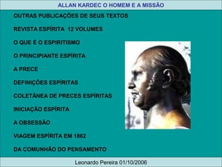 OUTRAS PUBLICAÇÕES DE SEUS TEXTOS
REVISTA ESPÍRITA 12 VOLUMES
O QUE É O ESPIRITISMO
O PRINCIPIANTE ESPÍRITA
A PRECE
DEFINIÇÕES ESPÍRITAS
COLETÂNEA DE PRECES ESPÍRITAS
INICIAÇÃO ESPÍRITA
A OBSESSÃO
VIAGEM ESPÍRITA EM 1862
DA COMUNHÃO DO PENSAMENTO
A HISTÓRIA DE UM ESPÍRITO
ALLAN KARDEC O HOMEM E A MISSÃO
Leonardo Pereira 01/10/2006
 