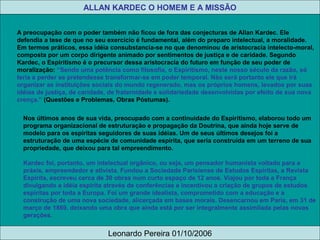 ALLAN KARDEC O HOMEM E A MISSÃO
Leonardo Pereira 01/10/2006
A preocupação com o poder também não ficou de fora das conjecturas de Allan Kardec. Ele
defendia a tese de que no seu exercício é fundamental, além do preparo intelectual, a moralidade.
Em termos práticos, essa idéia consubstancia-se no que denominou de aristocracia intelecto-moral,
composta por um corpo dirigente animado por sentimentos de justiça e de caridade. Segundo
Kardec, o Espiritismo é o precursor dessa aristocracia do futuro em função de seu poder de
moralização: “Sendo uma potência como filosofia, o Espiritismo, neste nosso século da razão, só
teria a perder se pretendesse transformar-se em poder temporal. Não será portanto ele que irá
organizar as instituições sociais do mundo regenerado, mas os próprios homens, levados por suas
idéias de justiça, de caridade, de fraternidade e solidariedade desenvolvidas por efeito de sua nova
crença.” (Questões e Problemas, Obras Póstumas).
Nos últimos anos de sua vida, preocupado com a continuidade do Espiritismo, elaborou todo um
programa organizacional de estruturação e propagação da Doutrina, que ainda hoje serve de
modelo para os espíritas seguidores de suas idéias. Um de seus últimos desejos foi a
estruturação de uma espécie de comunidade espírita, que seria construída em um terreno de sua
propriedade, que deixou para tal empreendimento.
Kardec foi, portanto, um intelectual orgânico, ou seja, um pensador humanista voltado para a
práxis, empreendedor e ativista. Fundou a Sociedade Parisiense de Estudos Espíritas, a Revista
Espírita, escreveu cerca de 30 obras num curto espaço de 12 anos. Viajou por toda a França
divulgando a idéia espírita através de conferências e incentivou a criação de grupos de estudos
espíritas por toda a Europa. Foi um grande idealista, comprometido com a educação e a
construção de uma nova sociedade, alicerçada em bases morais. Desencarnou em Paris, em 31 de
março de 1869, deixando uma obra que ainda está por ser integralmente assimilada pelas novas
gerações.
 