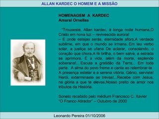 HOMENAGEM A KARDEC
Amaral Ornellas
“Trouxeste, Allan kardec, à longa noite humana,O
Cristo em nova luz – revivescida aurora!
– E onde estejas serás, eternidade afora,A verdade
sublime, em que o mundo se irmana. Em teu verbo
solar, a justiça se ufana De aclarar, consolando, o
coração que chora,A fé brilha, o bem salva, a estrada
se aprimora. E a vida, além da morte, esplende
soberana!... Escuta a gratidão da Terra... Em toda
parte. A alma do povo freme e canta ao relembrar-te
A presença estelar e a serena vitória. Gênio, serviste!
Herói, exterminaste as trevas!...Recebe com Jesus,
na glória a que te elevas,Nosso preito de amor nos
tributos da História.
Soneto recebido pelo médium Francisco C. Xavier
“O Franco Atirador” – Outubro de 2000
ALLAN KARDEC O HOMEM E A MISSÃO
Leonardo Pereira 01/10/2006
 
