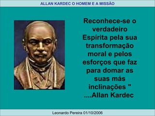 Reconhece-se o
verdadeiro
Espírita pela sua
transformação
moral e pelos
esforços que faz
para domar as
suas más
inclinações "
....Allan Kardec 
 
ALLAN KARDEC O HOMEM E A MISSÃO
Leonardo Pereira 01/10/2006
 