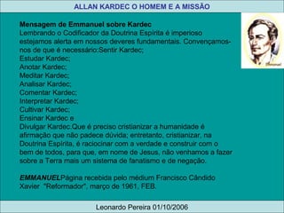 Mensagem de Emmanuel sobre Kardec
Lembrando o Codificador da Doutrina Espírita é imperioso 
estejamos alerta em nossos deveres fundamentais. Convençamos-
nos de que é necessário:Sentir Kardec;
Estudar Kardec;
Anotar Kardec;
Meditar Kardec;
Analisar Kardec;
Comentar Kardec;
Interpretar Kardec;
Cultivar Kardec;
Ensinar Kardec e
Divulgar Kardec.Que é preciso cristianizar a humanidade é 
afirmação que não padece dúvida; entretanto, cristianizar, na 
Doutrina Espírita, é raciocinar com a verdade e construir com o 
bem de todos, para que, em nome de Jesus, não venhamos a fazer 
sobre a Terra mais um sistema de fanatismo e de negação.
EMMANUELPágina recebida pelo médium Francisco Cândido 
Xavier  "Reformador", março de 1961, FEB.
ALLAN KARDEC O HOMEM E A MISSÃO
Leonardo Pereira 01/10/2006
 
