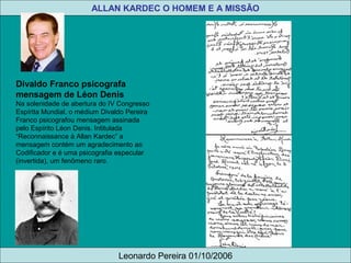 Divaldo Franco psicografa
mensagem de Léon Denis
Na solenidade de abertura do IV Congresso
Espírita Mundial, o médium Divaldo Pereira
Franco psicografou mensagem assinada
pelo Espírito Léon Denis. Intitulada
“Reconnaissance à Allan Kardec” a
mensagem contém um agradecimento ao
Codificador e é uma psicografia especular
(invertida), um fenômeno raro.
ALLAN KARDEC O HOMEM E A MISSÃO
Leonardo Pereira 01/10/2006
 