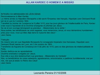 ÍNTEGRA DA MENSAGEM DE LÉON DENIS
Reconnaissance à Allan Kardec
La même année où Napoléon Bonaparte a été sacré l’Empereur des français, Hippolyte Léon Denizard Rivail
est né à Lyon le 3 octobre 1804.
Transféré du bûcher de Constance le 6 juillet 1415, pour les jours glorieux de l’intellectualité de Paris, Kardec
s’est voué à l’apostolat de la Doctrine enseignée et prêchée par Jésus.
Sa vie et son ouvrage témoignent sa grandeur. - Missionnaire de la vérité !
Nous autres, les bénéficiaires de votre sagesse, vous remercions, émus, et vous demandons humblement :
priez pour nous, vous qui êtes déjà dans le royaume des cieux !
Léon Denis.
Tradução
No mesmo ano em que Napoleão Bonaparte foi consagrado Imperador dos franceses, Hippolyte Leon
Denizard Rivail nasceu em Lyon, em 3 de outubro de 1804.
Transferido da fogueira de Constança em 6 de julho de 1415, para os dias gloriosos da intelectualidade de
Paris,
Kardec dedicou-se ao apostoladoda
Doutrina ensinada e pregada por Jesus.
Sua vida e sua obra testemunham sua grandeza – Missionário da Verdade!
Nós, os beneficiários de vossa sabedoria, agradecemos, emocionados, e pedimos humildemente: orai por
nós, vós que já estais no Reino dos Céus!
Léon Denis
ALLAN KARDEC O HOMEM E A MISSÃO
Leonardo Pereira 01/10/2006
 