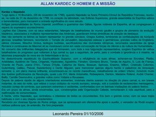 ALLAN KARDEC O HOMEM E A MISSÃO
Leonardo Pereira 01/10/2006
Kardec e Napoleão
"Logo após o 18 Brumário, (09 de novembro de 1799), quando Napoleão se fizera Primeiro-Cônsul da República Francesa, reuniu-
se, na noite de 31 de dezembro de 1799, no coração da latinidade, nas Esferas Superiores, grande assembléia de Espíritos sábios
e benevolentes, para marcarem a entrada significativa do novo século.
Antigas personalidades de Roma imperial, pontífices e guerreiros das Gálias, figuras notáveis da Espanha, ali se congregavam à
espera do expressivo acontecimento.
Legiões dos Césares, com os seus estandartes, falanges de batalhadores do mundo gaulês e grupos de pioneiros da evolução
hispânica, associados a multiplos representantes das Américas, guardavam linhas simbólicas de posição de destaque.
Mas não somente os latinos se faziam representar no grande conclave. Gregos ilustres, lembrando as confabulações da Acrópole
gloriosa, israelitas famosos, recordando o Templo de Jerusalém, deputações eslavas e germânicas, grandes vultos da Englatera,
sábios chineses, filósofos hindus, teólogos budistas, sacrificadores das divindades olímpicas, renomados sacerdotes da Igreja
Romana e continuares de Maomet ali se mostravam como em vasta convocação de forças da ciência e da cultura da Humanidade.
No concerto das brillhantes delegações que ali formavam, com toda a sua fulguração representativa, surgiam Espíritos de velhos
batalhadores do progresso que voltariam à liça carnal ou que a seguiriam, de perto, para o combate à ignorância e à miséria, na
laboriosa preparação da nova era da freternidade e da luz.
No deslumbrante espetáculo da Espiritualidade Superior, com a refulgência de suas almas, achavam-se Sócrates, Platão,
Aristóteles, Apolônio de Tiana, Orígenes, Hipócrates, Agostinho, Fénelon, Giordano Bruno, Tomás de Aquino, S. Luís de França,
Vicente de Paulo, Joana D'Arc, Tereza D'Avila, Catarina de Siena, Bossuet, Spinoza, Erasmo, Mílton, Cristóvão Colombo,
Gutemberg, Galileu, Pascal, Swedenborg e Dante Aliguieri, para mencionar apenas alguns heróis e paladinos da renovação
terrestre; e, em plano menos brilhante, encontravam-se no recinto maravilhoso, trabalhadores de ordem inferior, incluindo muito
dos ilustres guilhotinados da Revolução, quais Luís XVI, Marie Antoinette, Robespierre, Danton, Madame Roland, André Chenier,
Bailly, Camille Desmoulins, e grandes vultos como Voltaire e Rousseau.
Depois da palavra rápida de alguns orientadores eminentes, invisíveis clarins soaram na direção do plano carnal, e, em breves
instantes, do seio da noite, que velava o corpo ciclópico do mundo europeu, emergiu, sob a custódia de esclarecidos mensageiros,
reduzido cortejo de sombras, que pareciam estranhas e vacilantes, confrontadas com as feéricas irradiações do palácio festivo.
Era um grupo de almas, ainda encarnadas, que, constrangidas pela Organização Celeste, remontavam à vida espiritual, para a
reafirmação de compromissos.
À frente, vinha Napoleão, que centralizou o interesse de todos os circunstantes. Era bem o grande corso, com os seus trajes
habituais e com o seu chapéu característico.
Recebido por diversas figuras da Roma antiga, que se apressavam em oferecer-lhe apoio e auxílio, o vencedor de Rivoli ocupou
radiosa poltrona que, de antemão, lhe fora preparada.
 