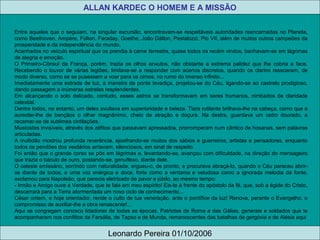 Entre aqueles que o seguiam, na singular excursão, encontravam-se respeitáveis autoridades reencarnadas no Planeta,
como Beethoven, Ampère, Fúlton, Faraday, Goethe, João Dálton, Pestalozzi, Pio VII, além de muitos outros campeões da
prosperidade e da independência do mundo.
Acanhados no veículo espiritual que os prendia à carne terrestre, quase todos os recém vindos, banhavam-se em lágrimas
de alegria e emoção.
O Primeiro-Cônsul da França, porém, trazia os olhos enxutos, não obstante a extrema palidez que lhe cobria a face.
Recebendo o louvor de várias legiões, limitava-se a responder com acenos discretos, quando os clarins ressoaram, de
modo diverso, como se se pusessem a voar para os cimos, no rumo do imenso infinito...
Imediatamente uma estrada de luz, à maneira de ponte levadiça, projetou-se do Céu, ligando-se ao castrelo prodigioso,
dando passagem a inúmeras estrelas resplendentes.
Em alcançando o solo delicado, contudo, esses astros se transformavam em seres humanos, nimbados de claridade
celestial.
Dentre todos, no entanto, um deles avultava em superioridade e beleza. Tiara rutilante brilhava-lhe na cabeça, como que a
aureolar-lhe de bençãos o olhar magnânimo, cheio de atração e doçura. Na destra, guardava um cetro dourado, a
recamar-se de sublimes cintilações.
Musicistas invisíveis, através dos zéfitos que passavam apressados, prorromperam num cântico de hosanas, sem palavras
articuladas.
A multidão mostrou profunda reverência, ajoelhando-se muitos dos sábios e guerreiros, artistas e pensadores, enquanto
todos os pendões dos vexilários arriavam, silenciosos, em sinal de respeito.
Foi então que o grande corso se pôs em lágrimas e, levantando-se, avançou com dificuldade, na direção do mensageiro
que trazia o báculo de ouro, postando-se, genuflexo, diante dele.
O celeste emissário, sorrindo com naturalidade, ergueu-o, de pronto, e procurava abraçá-lo, quando o Céu pareceu abrir-
se diante de todos, e uma voz enérgica e doce, forte como a ventania e veludosa como a ignorada melodia da fonte,
exclamou para Napoleão, que parecia eletrizado de pavor e júbilo, ao mesmo tempo:
- Irmão e Amigo ouve a Verdade, que te fala em meu espírito! Eis-te à frente do apóstolo da fé, que, sob a égide do Cristo,
descerrará para a Terra atormentada um novo ciclo de conhecimento...
César ontem, e hoje orientador, rende o culto de tua veneração, ante o pontífice da luz! Renova, perante o Evangelho, o
compromisso de auxiliar-lhe a obra renascente!...
Aqui se congregam conosco lidadores de todas as épocas. Patriotas de Roma e das Gálias, generais e soldados que te
acompanharam nos conflitos da Farsália, de Tapso e de Munda, remanescentes das batalhas de gergóvia e de Alésia aqui
ALLAN KARDEC O HOMEM E A MISSÃO
Leonardo Pereira 01/10/2006
 