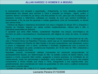 te surpreendem com simpatia e expectação... Antigamente, no trono absoluto, pretendias-te
descendente dos deuses para dominar a Terra e aniquilar os inimigos... Agora, porém, o
supremo Senhor concedeu-te por berço uma ilha perdida no mar, para que não te esqueças da
pequenez humana e determinou voltasses ao coração do povo que outrora humilhaste e
escarneceste, a fim de que lhe garantas a missão gigantesca, junto da Humanidade, no século
que vamos iniciar..."
...Cânticos de alegria e esperança anunciaram nos céus a chegada do século XIX e, enquanto o
Espírito da Verdade, seguido por várias coortes resplandecentes, voltava para o alto, a
inolvidável assembléia se dissolvia.
O apóstolo que seria Allan Kardec, sustentando Napoleão nos braços, aconchegou-o de
encontro ao peito e acompanhou-o, bondosamente, até religá-lo ao corpo de carne, no próprio
leito.
...Em 3 de outubro de 1804, o mensageiro da renovação renascia num abençoado lar de Lião,
mas o Primeiro-Cônsul da República Francesa, assim que se viu desembaraçado da influência
benéfica e protetora do Espírito de Allan Kardec e de seus cooperadores, que retomavam, pouco
a pouco, a integração com a carne. confiantes e otimistas, engalanou-se com a púrpura do
mando e, embriagado de poder, proclamou-se Imperador, em 18 de maio de 1804, ordenando a
Pio VII viesse coroá-lo em Paris.
Napoleão, contudo, convertendo celestes concessões em aventuras sanguinolentas, foi
apressadamente situado, por determinação do Alto, na solidão curativa de Santa Helena, onde
esperou a morte, enquanto Allan kardec, apagando a própria grandeza, na humildade de um
mestre-escola, muita vez atormentado e desiludido, como simples homem do povo, deu integral
cumprimento à divina missão que trazia à Terra, inaugurando a era espírita-cristã, que,
gradativamente, será considerada em todos os quadrantes do orbe como a sublime renascença
da luz para o mundo inteiro.
" (Cartas e Crônicas, 28, I rmão X, F. C. Xavier, edição FEB)
ALLAN KARDEC O HOMEM E A MISSÃO
Leonardo Pereira 01/10/2006
 