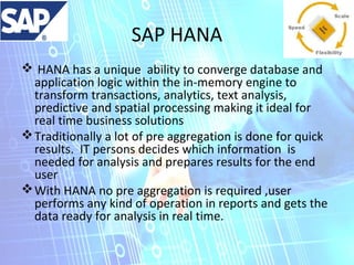 SAP HANA
 HANA has a unique ability to converge database and
application logic within the in-memory engine to
transform transactions, analytics, text analysis,
predictive and spatial processing making it ideal for
real time business solutions
 Traditionally a lot of pre aggregation is done for quick
results. IT persons decides which information is
needed for analysis and prepares results for the end
user
 With HANA no pre aggregation is required ,user
performs any kind of operation in reports and gets the
data ready for analysis in real time.

 