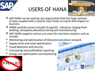 USERS OF HANA
 SAP HANA can be used by any organization that has large volumes
of data coupled with a need to react faster to events that impact on
business
 HANA could be across virtually 25 specific industries ranging from
banking, aerospace,education,mining and manufacturing
 SAP HANA supports various use cases for real-time analytics such as
include:
 Monitoring and optimization of telecommunications network
 Supply chain and retail optimization
 Fraud detection and security
 Forecasting and profitability reporting
 Energy use optimization and monitoring

 