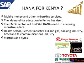 HANA FOR KENYA ?
 Mobile money and other m-banking services.
 The demand for education in Kenya has risen.
 The FMCG sector will find SAP HANA useful in analyzing
monstrous data.
 Health sector, Cement industry, Oil and gas, banking industry,
hotel and telecommunications industry
 Startups and SMEs.

 