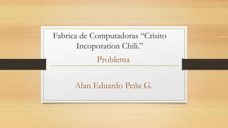 Fabrica de Computadoras “Crisito
Incoporation Chili.”

Problema
Alan Eduardo Peña G.

 