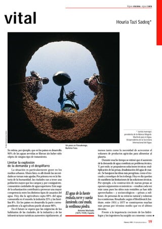 Febrero 1999- El Correo de la UNESCO 19
Agua escasa, agua cara
vital Houria Tazi Sadeq*
Se estima,por ejemplo,que en los países en desarrollo
90% de las aguas servidas se liberan sin haber sido
objeto de ningún tipo de tratamiento.
Limitar la explosión
de la demanda y el despilfarro
La situación es particularmente grave en los
medios urbanos.Ahora bien,es allí donde las necesi-
dadesse tornan más agudas.Porprimeravezen la his-
toria de la humanidad, las ciudades van a tener una
población mayorque los campos y,porconsiguiente,
consumirán cantidades deaguasuperiores.Esteauge
de laurbanización contribuirá a provocar una mayor
competencia entre los distintos tipos de usuarios del
agua. Hoy día la agricultura capta 69% del agua
consumida en el mundo,la industria 23% y las fami-
lias 8%. En los países en desarrollo la parte corres-
pondiente a la agricultura puede alcanzar 80%.
En el futuro se espera que las exigencias de los
habitantes de las ciudades, de la industria y de las
infraestructuras turísticas aumenten rápidamente,al
menos tanto como la necesidad de acrecentar el
volumen de productos agrícolas para alimentar al
planeta.
Durantemucho tiempo seestimó que el aumento
dela demanda deaguaconstituíaun problema técnico.
Y,por ende,se propusieron soluciones técnicas:mul-
tiplicación delaspresas,desalinización del agua de mar,
etc.Sebarajaron las ideas másperegrinas,como el tro-
ceado y remolque delos icebergs.Hoyen día quedan
demaniﬁestolaslimitacionesde lassolucionestécnicas.
Por ejemplo, a la construcción de nuevas presas se
oponen argumentos económicos—resultan cadavez
más caras pues los sitios más rentables ya han sido
aprovechados— y socioecológicos —privan a mil-
lones de personas de su entorno natural y vulneran
los ecosistemas.Resultado:según elWorldwatch Ins-
titute, entre 1951 y 1977 se construyeron muchas
más presas por término medio que en el último
decenio.
Frente a la impotencia creciente de los hidró-
logos y los ingenieros ha surgido un consenso: como
El agua de la fuente
resbala,corre y sueña
lamiendo,casi muda,
la verdinosa piedra.
Antonio Machado
(1875-1939), España
* Jurista marroquí,
presidenta de la Alianza Magreb-
Machrek para el Agua,
Vicepresidenta de la Secretaría
Internacional del Agua.
Un pozo en Passakongo,
Burkina Faso.
 