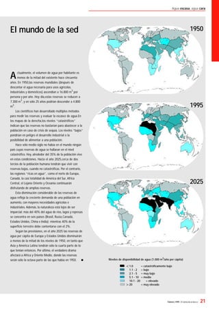 Febrero 1999- El Correo de la UNESCO 21
Agua escasa, agua cara
Actualmente, el volumen de agua por habitante es
menos de la mitad del existente hace cincuenta
años. En 1950,las reservas mundiales (después de
descontar el agua necesaria para usos agrícolas,
industriales y domésticos) ascendían a 16.800 m
3
por
persona y por año. Hoy día,estas reservas se reducen a
7.300 m
3
, y en sólo 25 años podrían descender a 4.800
m
3
.
Los cientíﬁcos han desarrollado múltiples métodos
para medir las reservas y evaluar la escasez de agua.En
los mapas de la derecha,los niveles “catastróﬁcos”
indican que las reservas no bastarían para abastecer a la
población en caso de crisis de sequía. Los niveles “bajos”
pondrían en peligro el desarrollo industrial o la
posibilidad de alimentar a una población.
Hace sólo medio siglo no había en el mundo ningún
país cuyas reservas de agua se hallaran en el nivel
catastróﬁco. Hoy, alrededor del 35% de la población vive
en estas condiciones. Hacia el año 2025,cerca de dos
tercios de la población humana tendrán que vivir con
reservas bajas, cuando no catastróﬁcas. Por el contrario,
las regiones “ricas en agua”, como el norte de Europa,
Canadá, la casi totalidad de América del Sur, Africa
Central, el Lejano Oriente y Oceanía continuarán
disfrutando de amplias reservas.
Esta disminución considerable de las reservas de
agua reﬂeja la creciente demanda de una población en
aumento, con mayores necesidades agrícolas e
industriales. Además, la naturaleza está lejos de ser
imparcial: más del 40% del agua de ríos, lagos y represas
se concentra en seis países (Brasil, Rusia,Canadá,
Estados Unidos, China e India); mientras 40% de la
superﬁcie terrestre debe contentarse con el 2%.
Según las previsiones, en el año 2025 las reservas de
agua per cápita de Europa y Estados Unidos disminuirán
a menos de la mitad de los niveles de 1950, en tanto que
Asia y América Latina tendrán sólo la cuarta parte de lo
que tenían entonces. Por último, el verdadero drama
afectará a Africa y Oriente Medio, donde las reservas
serán sólo la octava parte de las que había en 1950. n
El mundo de la sed 1950
1995
2025
Niveles de disponibilidad de agua (1.000 m
3
/año per cápita)
1.0 = catastróﬁcamente bajo
1.1 - 2 = bajo
2.1 - 5 = muy bajo
5.1 - 10 = medio
10.1 - 20 = elevado
20 = muy elevado
 