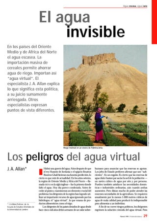 Febrero 1999 - El Correo de la UNESCO 29
Agua escasa, agua cara
n
Habrá una guerradel agua.Añosdespuésdeque
el rey Hussein de Jordania o el egipcio Boutros
BoutrosGhali hicieran esafunestapredicción,lo
cierto es que está de actualidad. En los años setenta,
la región de Oriente Medio yAfrica del Norte —lla-
madaMENA en la siglainglesa—fuelaprimeradonde
faltó el agua. Hoy día parece condenada. Antes de
cederalpánico,examinemosun elemento crucialdel
problema:losdirigentes dela región han logrado uti-
lizar un importante recurso de aguaignorado por los
hidrólogos: el “agua virtual”, la que emana de pro-
ductos alimenticios como el trigo.
Los dirigentes de lospaíses dotadosde agua desde
hace cinco mil añosdebenarmarse deun valor sobre-
Los peligros del agua virtual
J. A. Allan*
En los países del Oriente
Medio y de Africa del Norte
el agua escasea. La
importación masiva de
cereales permite ahorrar
agua de riego. Importan así
“agua virtual”. El
especialista J. A. Allan explica
lo que signiﬁca esta política,
a su juicio sumamente
arriesgada. Otros
especialistas expresan
puntos de vista diferentes.
humano para anunciar que las reservas se agotan.
Los jefes de Estado preﬁeren aﬁrmar que son “suﬁ-
cientes”. Es un engaño. Es cierto que las reservas de
agua dulce bastan par saciar lasedde la población —
un metro cúbico de agua por año y por persona.
Pueden también satisfacer las necesidades domés-
ticas e industriales ordinarias, aún cuando ambas
aumenten. Pero distan mucho de poder atender las
enormes necesidades de la agricultura. Se requieren
anualmente por lo menos 1.000 metros cúbicos de
agua de mala calidad para producir lo indispensable
para alimentar a un individuo.
A ﬁn de no correr riesgos políticos,los dirigentes
esgrimen la solución cómoda del agua virtual. Para
* J. A.Allan,Profesor de la
Escuela de Estudios Orientales de
la Universidad de Londres
El agua
invisible
Riego matinal en un vivero de Palmira,Siria.
 